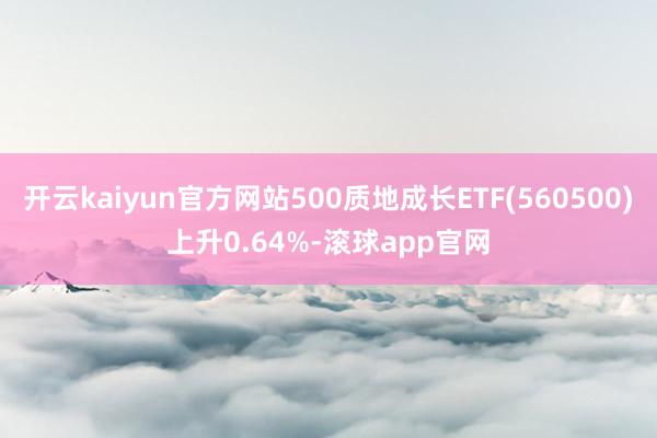 开云kaiyun官方网站500质地成长ETF(560500)上升0.64%-滚球app官网