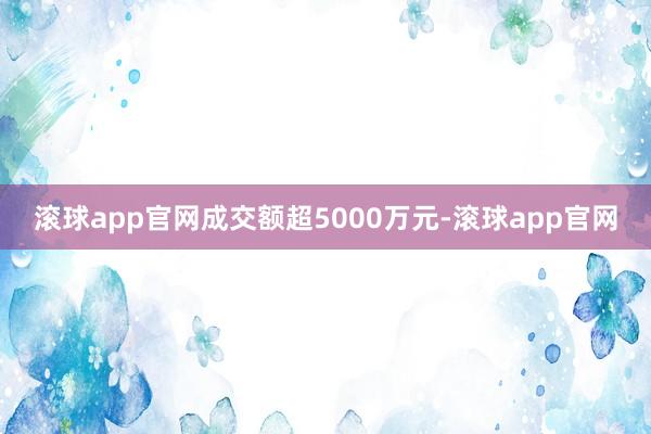 滚球app官网成交额超5000万元-滚球app官网