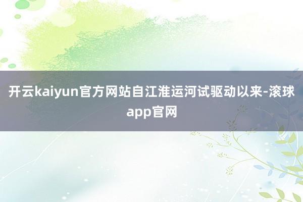 开云kaiyun官方网站自江淮运河试驱动以来-滚球app官网