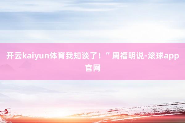 开云kaiyun体育我知谈了！”周福明说-滚球app官网