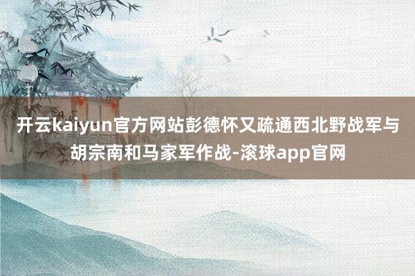 开云kaiyun官方网站彭德怀又疏通西北野战军与胡宗南和马家军作战-滚球app官网