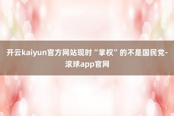 开云kaiyun官方网站现时“掌权”的不是国民党-滚球app官网