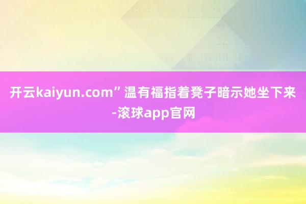开云kaiyun.com”温有福指着凳子暗示她坐下来-滚球app官网