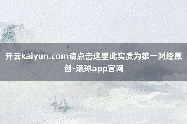 开云kaiyun.com请点击这里此实质为第一财经原创-滚球app官网