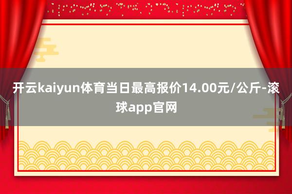 开云kaiyun体育当日最高报价14.00元/公斤-滚球app官网