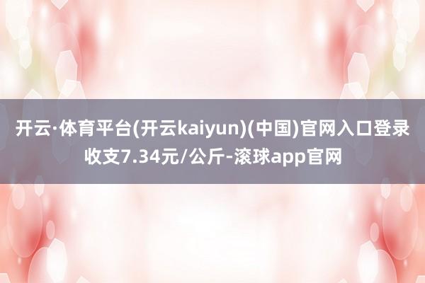 开云·体育平台(开云kaiyun)(中国)官网入口登录收支7.34元/公斤-滚球app官网
