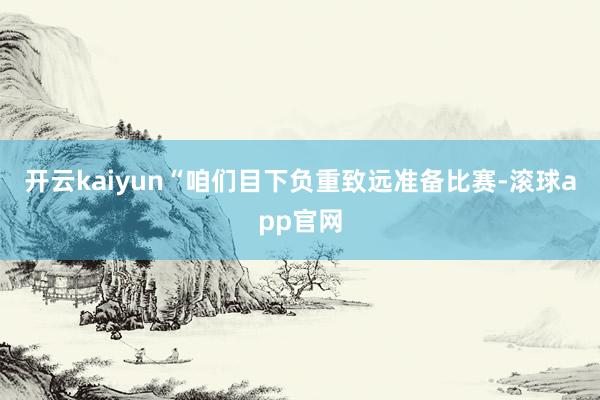 开云kaiyun“咱们目下负重致远准备比赛-滚球app官网