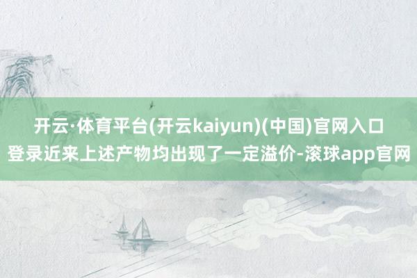 开云·体育平台(开云kaiyun)(中国)官网入口登录近来上述产物均出现了一定溢价-滚球app官网