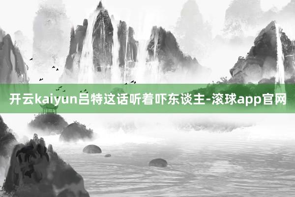 开云kaiyun吕特这话听着吓东谈主-滚球app官网