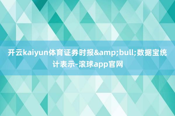 开云kaiyun体育证券时报&bull;数据宝统计表示-滚球app官网
