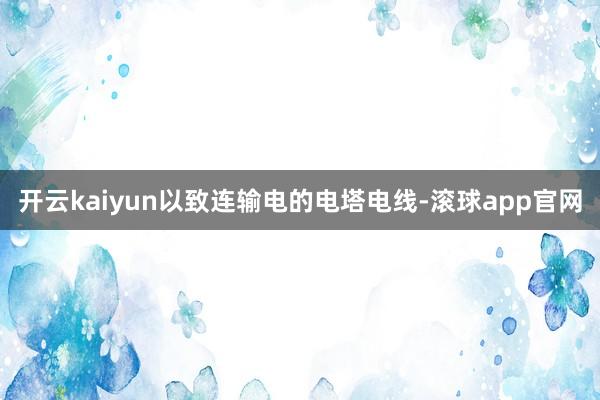 开云kaiyun以致连输电的电塔电线-滚球app官网