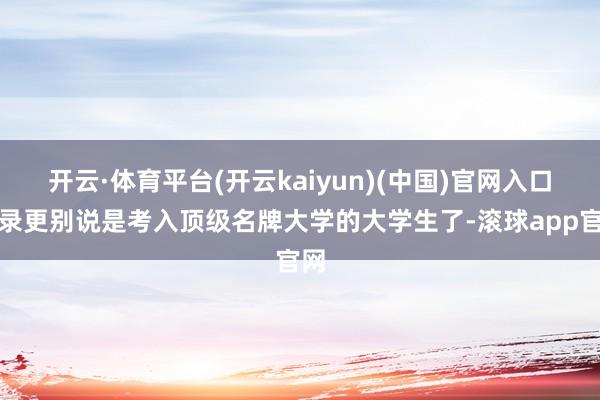 开云·体育平台(开云kaiyun)(中国)官网入口登录更别说是考入顶级名牌大学的大学生了-滚球app官网