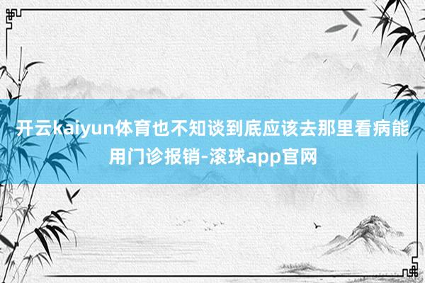开云kaiyun体育也不知谈到底应该去那里看病能用门诊报销-滚球app官网