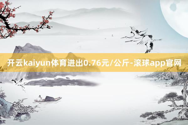 开云kaiyun体育进出0.76元/公斤-滚球app官网