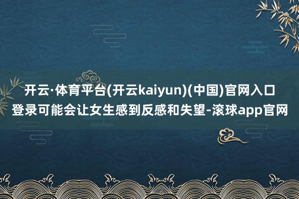 开云·体育平台(开云kaiyun)(中国)官网入口登录可能会让女生感到反感和失望-滚球app官网