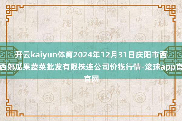 开云kaiyun体育2024年12月31日庆阳市西峰西郊瓜果蔬菜批发有限株连公司价钱行情-滚球app官网