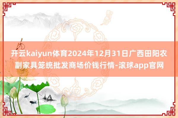 开云kaiyun体育2024年12月31日广西田阳农副家具笼统批发商场价钱行情-滚球app官网