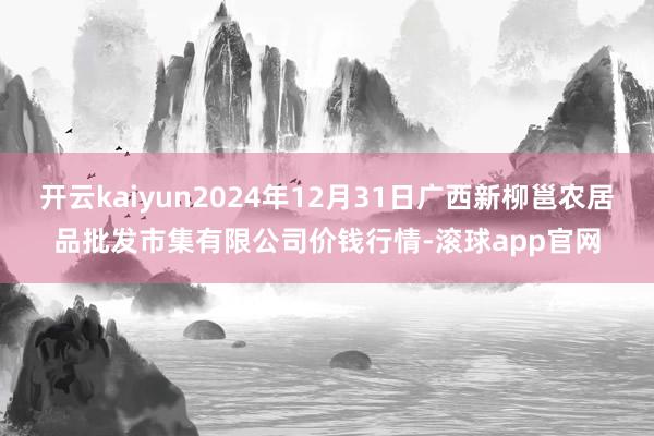 开云kaiyun2024年12月31日广西新柳邕农居品批发市集有限公司价钱行情-滚球app官网