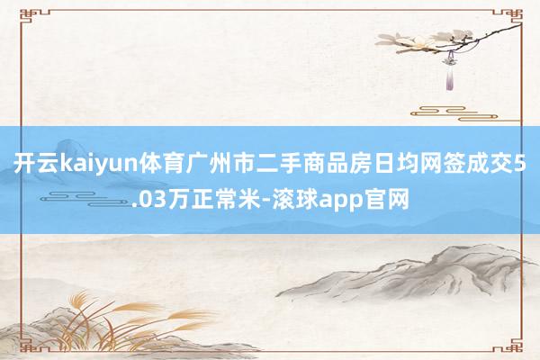 开云kaiyun体育广州市二手商品房日均网签成交5.03万正常米-滚球app官网