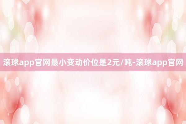 滚球app官网最小变动价位是2元/吨-滚球app官网
