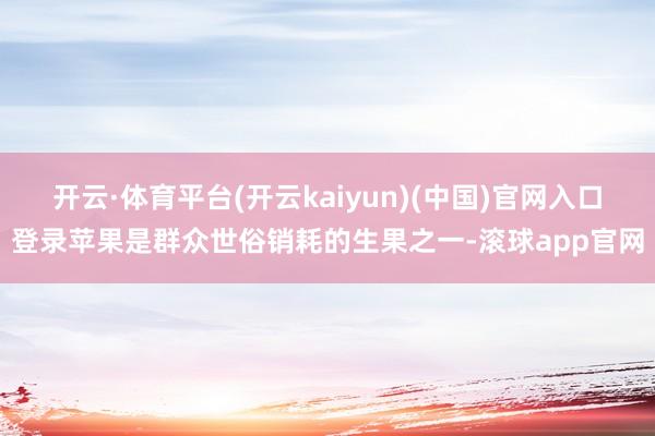 开云·体育平台(开云kaiyun)(中国)官网入口登录苹果是群众世俗销耗的生果之一-滚球app官网