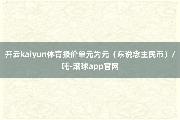 开云kaiyun体育报价单元为元（东说念主民币）/吨-滚球app官网