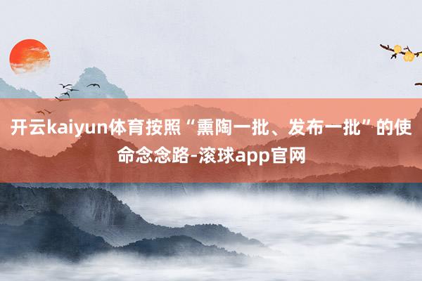 开云kaiyun体育按照“熏陶一批、发布一批”的使命念念路-滚球app官网