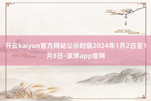 开云kaiyun官方网站公示时辰2024年1月2日至1月8日-滚球app官网