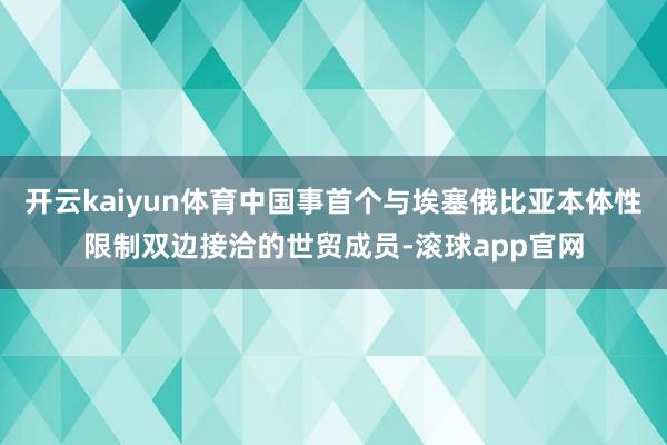 开云kaiyun体育中国事首个与埃塞俄比亚本体性限制双边接洽的世贸成员-滚球app官网