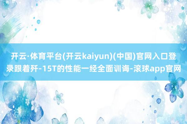 开云·体育平台(开云kaiyun)(中国)官网入口登录跟着歼-15T的性能一经全面训诲-滚球app官网