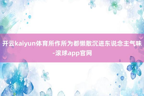 开云kaiyun体育所作所为都懒散沉进东说念主气味-滚球app官网