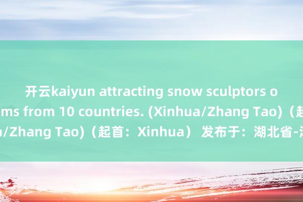 开云kaiyun attracting snow sculptors of more than 20 teams from 10 countries. (Xinhua/Zhang Tao)（起首：Xinhua） 发布于：湖北省-滚球app官网