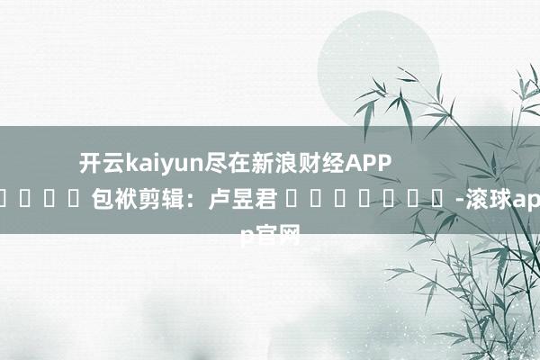 开云kaiyun尽在新浪财经APP            						包袱剪辑：卢昱君 							-滚球app官网