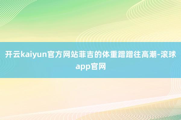 开云kaiyun官方网站菲吉的体重蹭蹭往高潮-滚球app官网