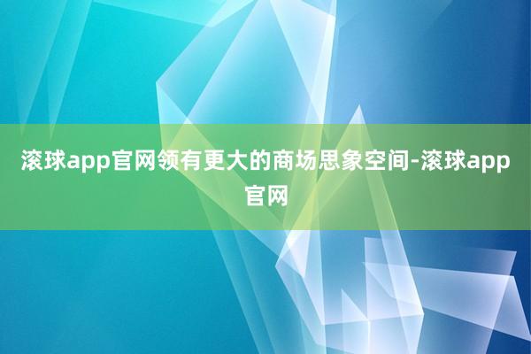 滚球app官网领有更大的商场思象空间-滚球app官网