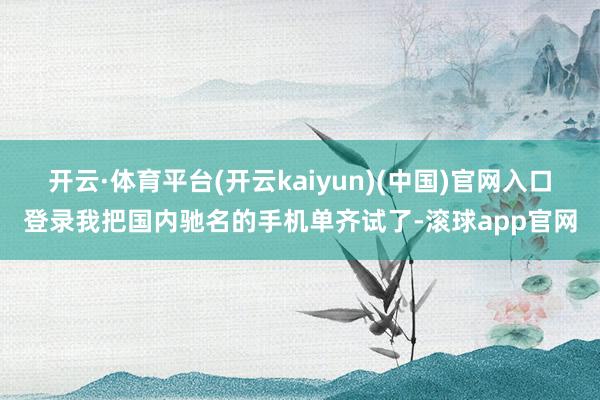 开云·体育平台(开云kaiyun)(中国)官网入口登录我把国内驰名的手机单齐试了-滚球app官网