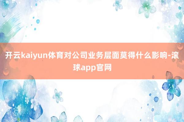 开云kaiyun体育对公司业务层面莫得什么影响-滚球app官网