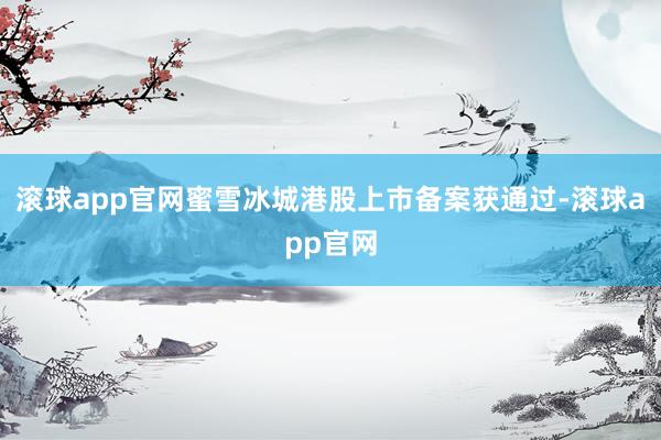 滚球app官网蜜雪冰城港股上市备案获通过-滚球app官网