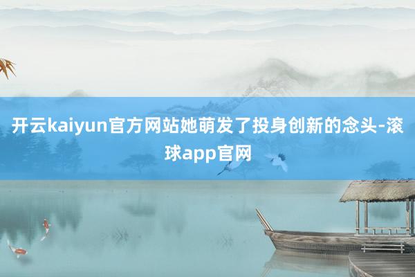 开云kaiyun官方网站她萌发了投身创新的念头-滚球app官网