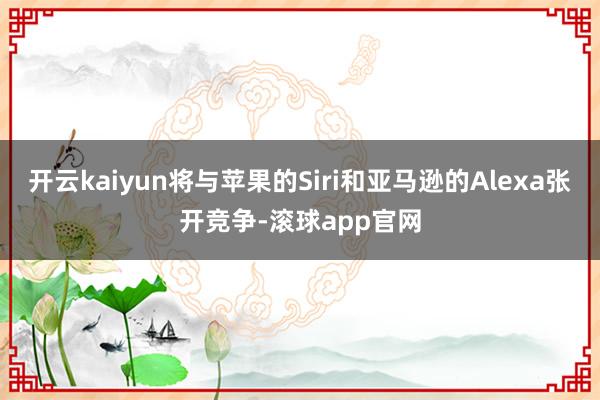 开云kaiyun将与苹果的Siri和亚马逊的Alexa张开竞争-滚球app官网