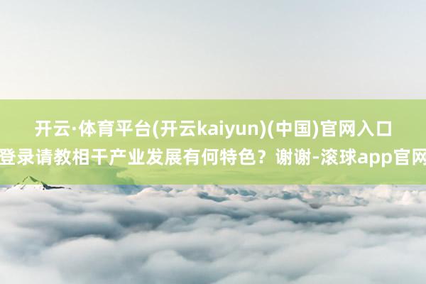 开云·体育平台(开云kaiyun)(中国)官网入口登录请教相干产业发展有何特色？谢谢-滚球app官网