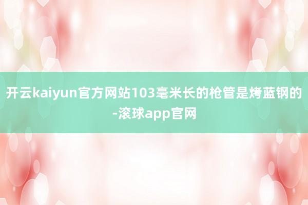 开云kaiyun官方网站103毫米长的枪管是烤蓝钢的-滚球app官网