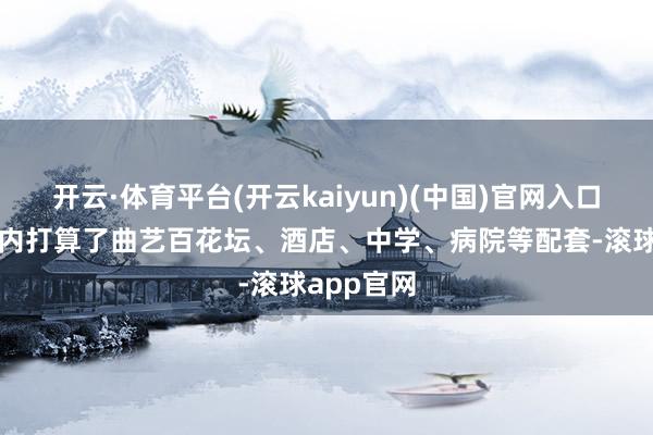 开云·体育平台(开云kaiyun)(中国)官网入口登录区域内打算了曲艺百花坛、酒店、中学、病院等配套-滚球app官网
