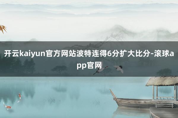 开云kaiyun官方网站波特连得6分扩大比分-滚球app官网