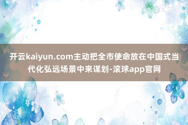 开云kaiyun.com主动把全市使命放在中国式当代化弘远场景中来谋划-滚球app官网