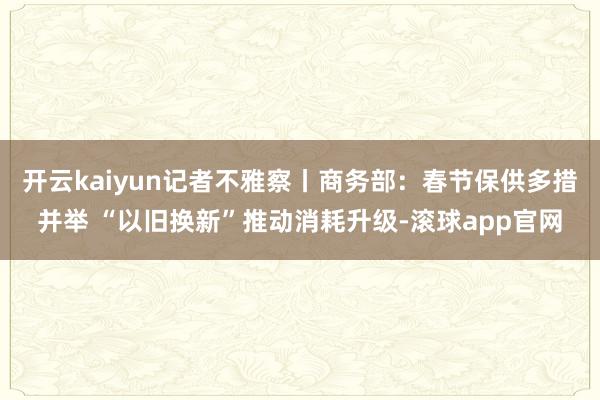 开云kaiyun记者不雅察丨商务部:春节保供多措并举 “以旧换新”推动消耗升级-滚球app官网