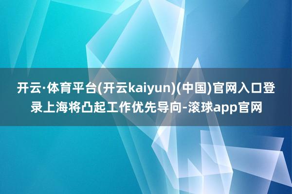 开云·体育平台(开云kaiyun)(中国)官网入口登录上海将凸起工作优先导向-滚球app官网