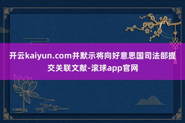 开云kaiyun.com并默示将向好意思国司法部提交关联文献-滚球app官网