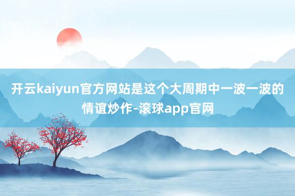 开云kaiyun官方网站是这个大周期中一波一波的情谊炒作-滚球app官网