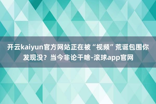 开云kaiyun官方网站正在被“视频”荒诞包围你发现没？当今非论干啥-滚球app官网